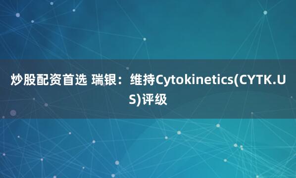 炒股配资首选 瑞银：维持Cytokinetics(CYTK.US)评级