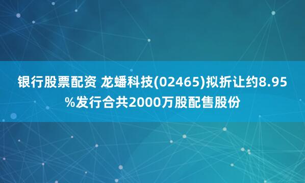 银行股票配资 龙蟠科技(02465)拟折让约8.95%发行合共2000万股配售股份