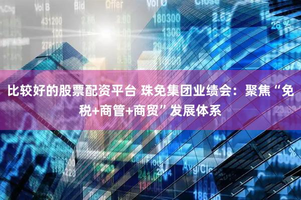 比较好的股票配资平台 珠免集团业绩会：聚焦“免税+商管+商贸”发展体系