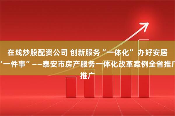 在线炒股配资公司 创新服务“一体化” 办好安居“一件事”——泰安市房产服务一体化改革案例全省推广