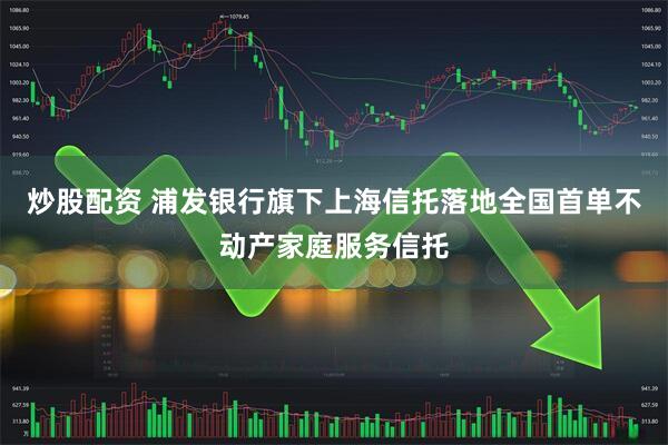 炒股配资 浦发银行旗下上海信托落地全国首单不动产家庭服务信托