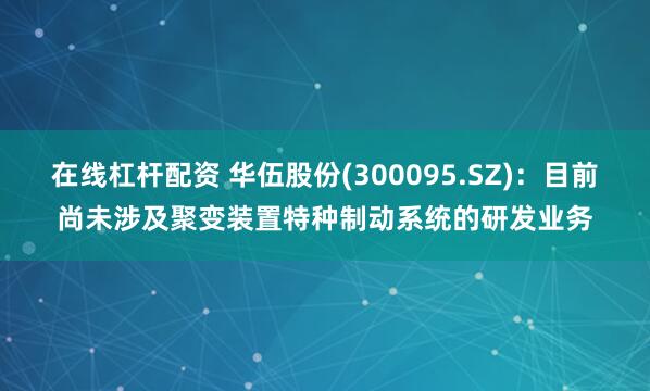 在线杠杆配资 华伍股份(300095.SZ)：目前尚未涉及聚变装置特种制动系统的研发业务