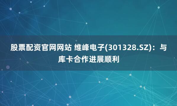 股票配资官网网站 维峰电子(301328.SZ)：与库卡合作进展顺利