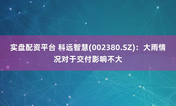 实盘配资平台 科远智慧(002380.SZ)：大雨情况对于交付影响不大