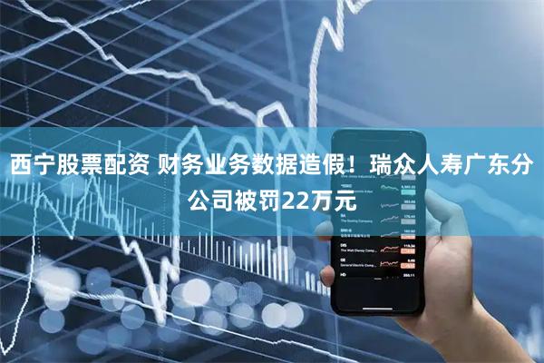 西宁股票配资 财务业务数据造假！瑞众人寿广东分公司被罚22万元