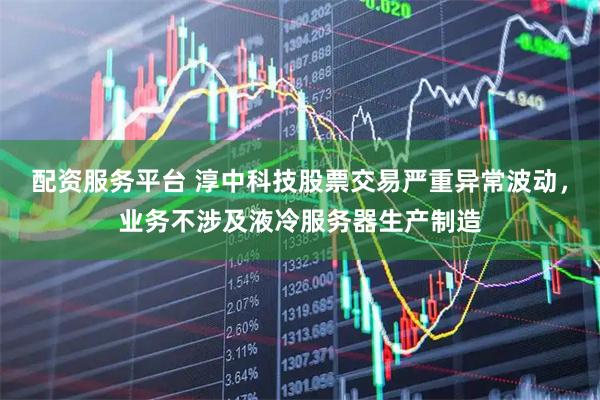 配资服务平台 淳中科技股票交易严重异常波动，业务不涉及液冷服务器生产制造