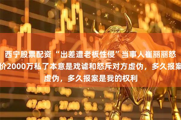 西宁股票配资 “出差遭老板性侵”当事人崔丽丽怒怼网友：开价2000万私了本意是戏谑和怒斥对方虚伪，多久报案是我的权利