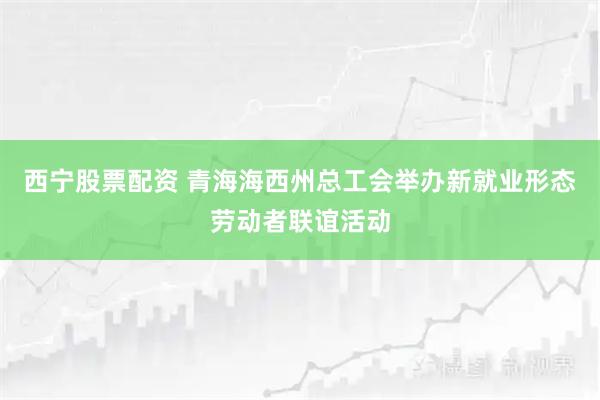 西宁股票配资 青海海西州总工会举办新就业形态劳动者联谊活动