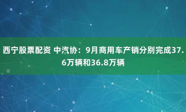 西宁股票配资 中汽协：9月商用车产销分别完成37.6万辆和36.8万辆