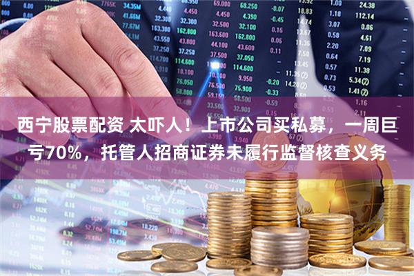 西宁股票配资 太吓人！上市公司买私募，一周巨亏70%，托管人招商证券未履行监督核查义务