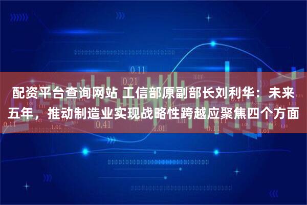 配资平台查询网站 工信部原副部长刘利华：未来五年，推动制造业实现战略性跨越应聚焦四个方面