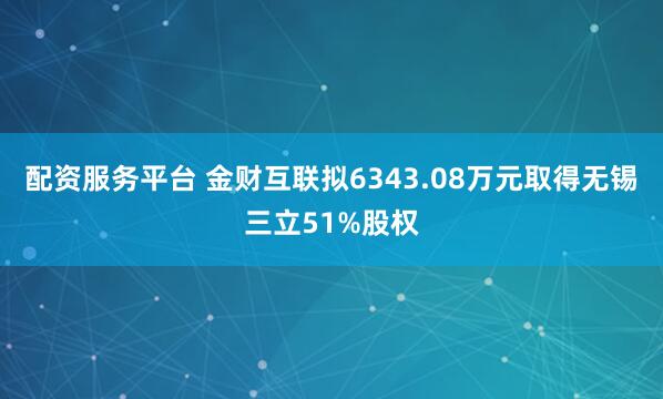 配资服务平台 金财互联拟6343.08万元取得无锡三立51%股权
