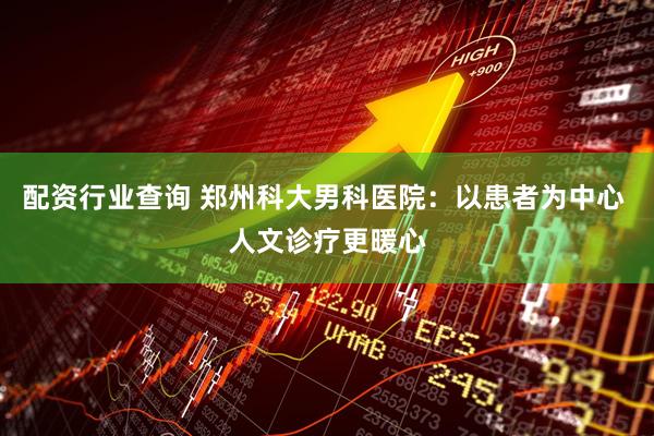 配资行业查询 郑州科大男科医院：以患者为中心 人文诊疗更暖心
