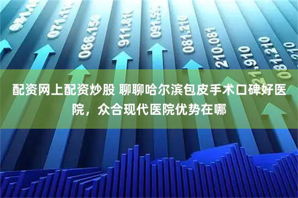 配资网上配资炒股 聊聊哈尔滨包皮手术口碑好医院，众合现代医院优势在哪