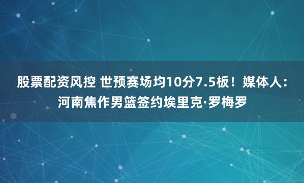 股票配资风控 世预赛场均10分7.5板！媒体人：河南焦作男篮签约埃里克·罗梅罗