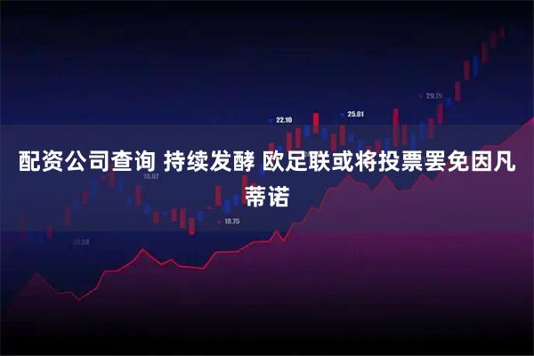 配资公司查询 持续发酵 欧足联或将投票罢免因凡蒂诺