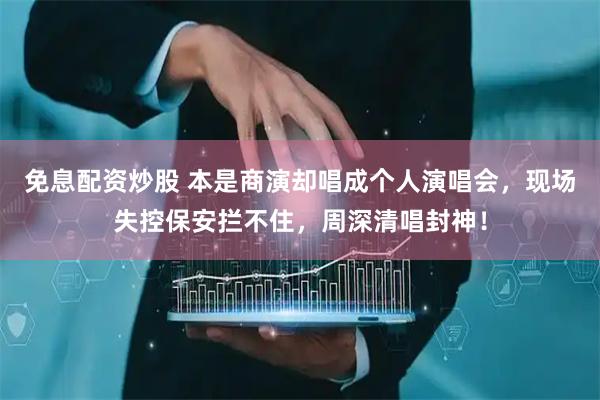 免息配资炒股 本是商演却唱成个人演唱会，现场失控保安拦不住，周深清唱封神！