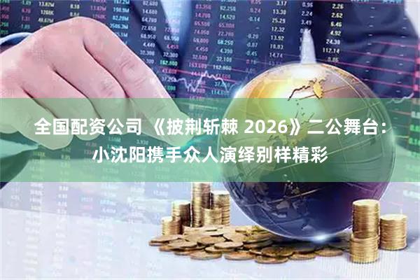 全国配资公司 《披荆斩棘 2026》二公舞台：小沈阳携手众人演绎别样精彩