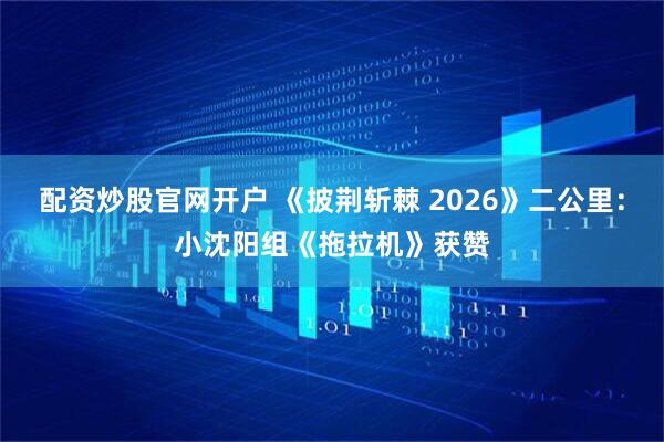 配资炒股官网开户 《披荆斩棘 2026》二公里：小沈阳组《拖拉机》获赞