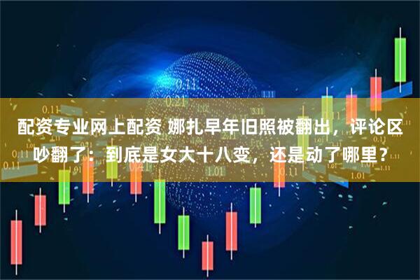 配资专业网上配资 娜扎早年旧照被翻出，评论区吵翻了：到底是女大十八变，还是动了哪里？